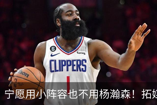 宁愿用小阵容也不用杨瀚森！拓媒道出原因：小杨显然不是第三中锋